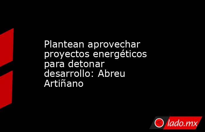 Plantean aprovechar proyectos energéticos para detonar desarrollo: Abreu Artiñano. Noticias en tiempo real