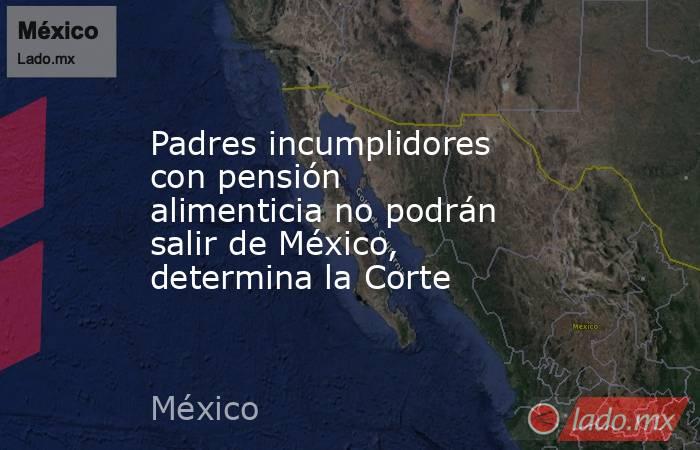 Padres incumplidores con pensión alimenticia no podrán salir de México, determina la Corte. Noticias en tiempo real