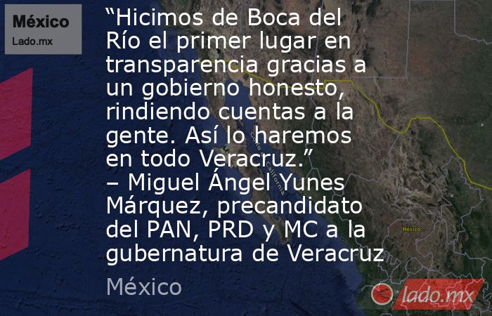 “Hicimos de Boca del Río el primer lugar en transparencia gracias a un gobierno honesto, rindiendo cuentas a la gente. Así lo haremos en todo Veracruz.” – Miguel Ángel Yunes Márquez, precandidato del PAN, PRD y MC a la gubernatura de Veracruz. Noticias en tiempo real