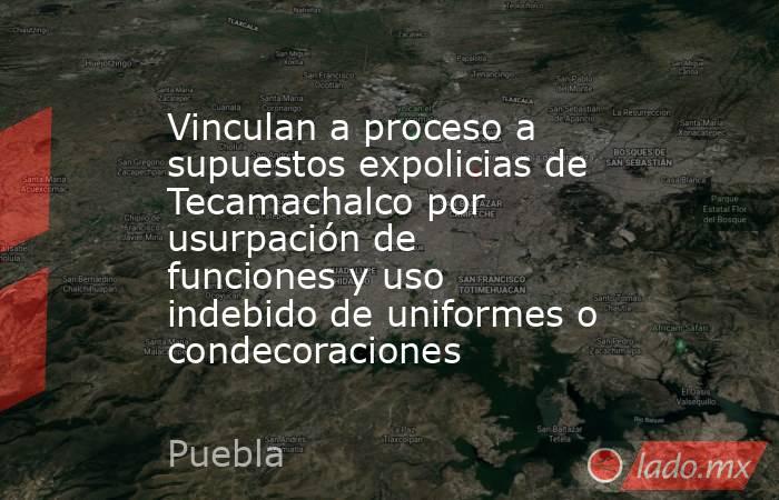 Vinculan a proceso a supuestos expolicias de Tecamachalco por usurpación de funciones y uso indebido de uniformes o condecoraciones. Noticias en tiempo real