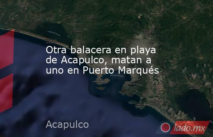 Otra balacera en playa de Acapulco, matan a uno en Puerto Marqués. Noticias en tiempo real