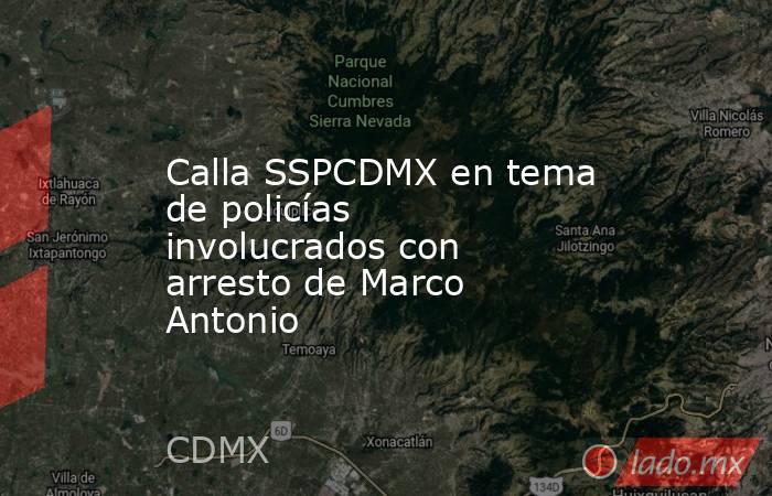 Calla SSPCDMX en tema de policías involucrados con arresto de Marco Antonio. Noticias en tiempo real