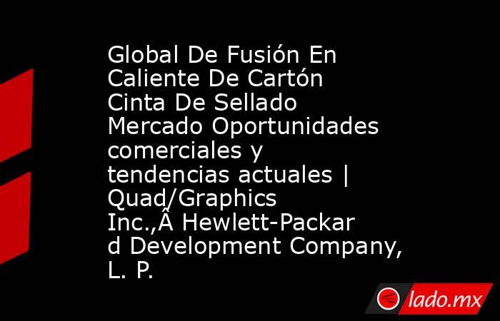 Global De Fusión En Caliente De Cartón Cinta De Sellado Mercado Oportunidades comerciales y tendencias actuales | Quad/Graphics Inc.,Â Hewlett-Packard Development Company, L. P.. Noticias en tiempo real