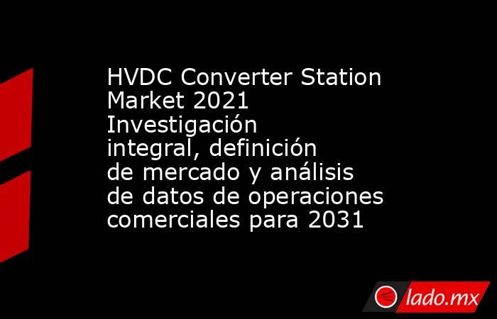 HVDC Converter Station Market 2021 Investigación integral, definición de mercado y análisis de datos de operaciones comerciales para 2031. Noticias en tiempo real