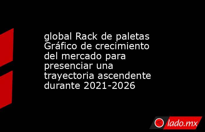 global Rack de paletas Gráfico de crecimiento del mercado para presenciar una trayectoria ascendente durante 2021-2026. Noticias en tiempo real