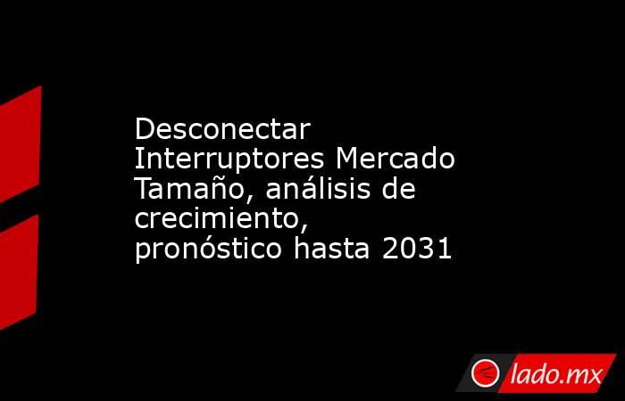 Desconectar Interruptores Mercado Tamaño, análisis de crecimiento, pronóstico hasta 2031. Noticias en tiempo real