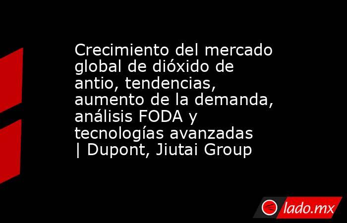 Crecimiento del mercado global de dióxido de antio, tendencias, aumento de la demanda, análisis FODA y tecnologías avanzadas | Dupont, Jiutai Group. Noticias en tiempo real