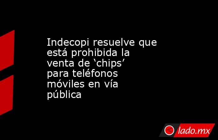 Indecopi resuelve que está prohibida la venta de ‘chips’ para teléfonos móviles en vía pública. Noticias en tiempo real