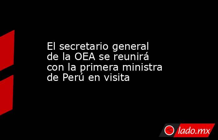 El secretario general de la OEA se reunirá con la primera ministra de Perú en visita. Noticias en tiempo real