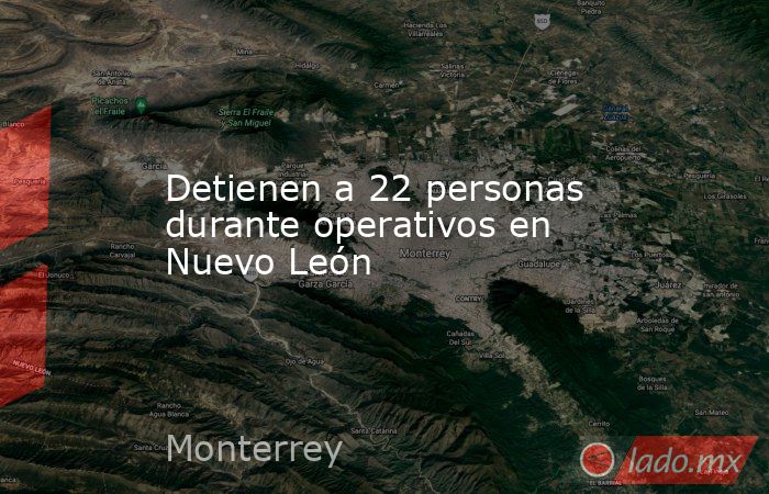 Detienen a 22 personas durante operativos en Nuevo León. Noticias en tiempo real