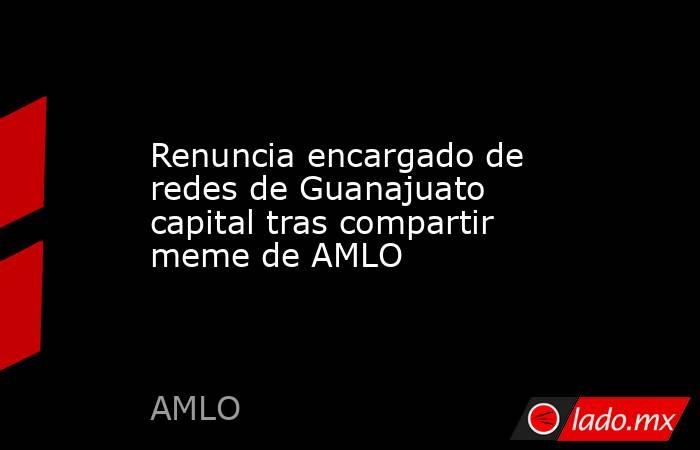 Renuncia encargado de redes de Guanajuato capital tras compartir meme de AMLO. Noticias en tiempo real