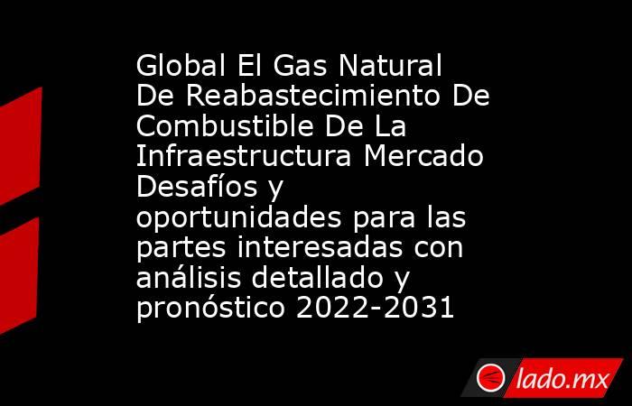 Global El Gas Natural De Reabastecimiento De Combustible De La Infraestructura Mercado Desafíos y oportunidades para las partes interesadas con análisis detallado y pronóstico 2022-2031. Noticias en tiempo real