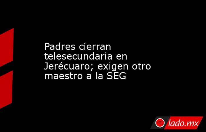 Padres cierran telesecundaria en Jerécuaro; exigen otro maestro a la SEG. Noticias en tiempo real