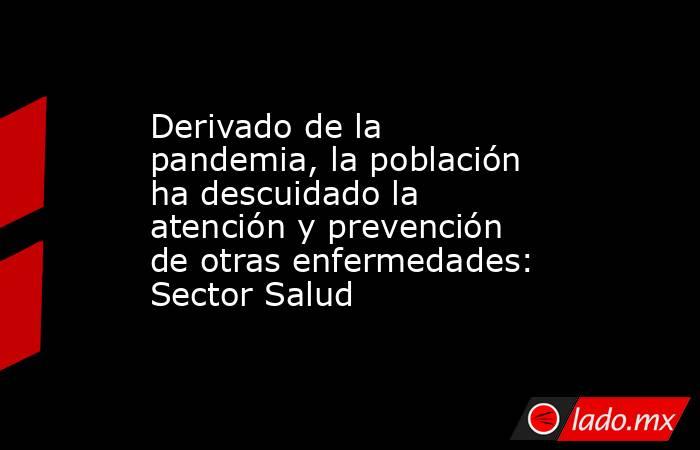 Derivado de la pandemia, la población ha descuidado la atención y prevención de otras enfermedades: Sector Salud. Noticias en tiempo real