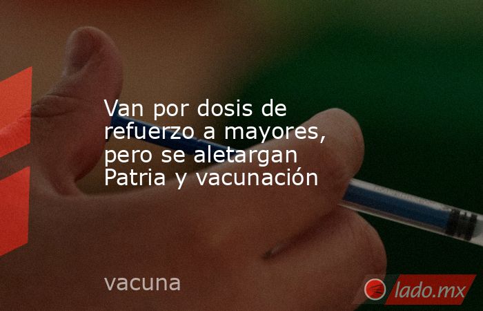 Van por dosis de refuerzo a mayores, pero se aletargan Patria y vacunación. Noticias en tiempo real