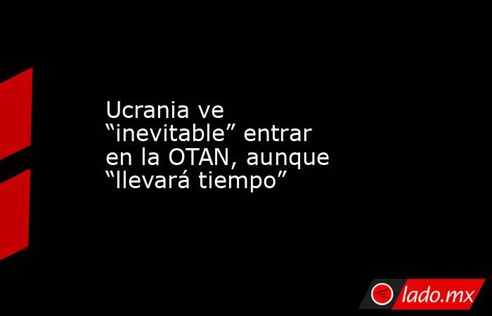 Ucrania ve “inevitable” entrar en la OTAN, aunque “llevará tiempo”. Noticias en tiempo real