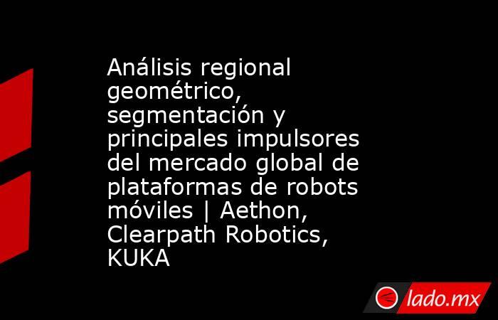 Análisis regional geométrico, segmentación y principales impulsores del mercado global de plataformas de robots móviles | Aethon, Clearpath Robotics, KUKA. Noticias en tiempo real