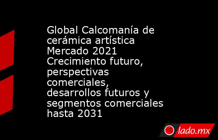 Global Calcomanía de cerámica artística Mercado 2021 Crecimiento futuro, perspectivas comerciales, desarrollos futuros y segmentos comerciales hasta 2031. Noticias en tiempo real