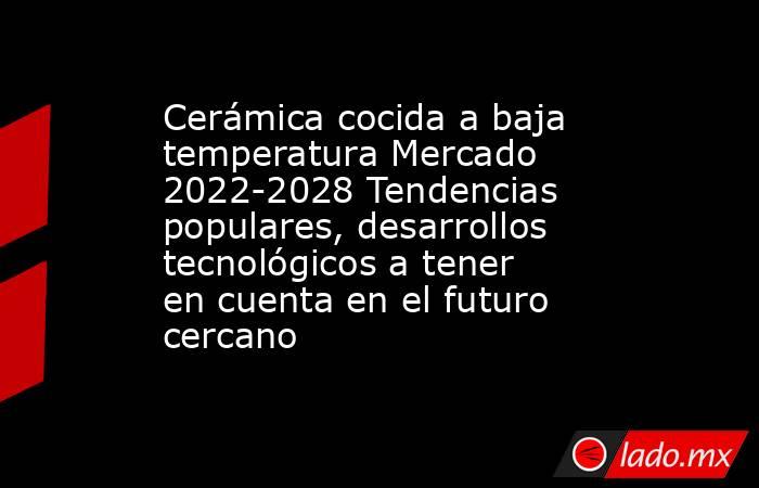 Cerámica cocida a baja temperatura Mercado 2022-2028 Tendencias populares, desarrollos tecnológicos a tener en cuenta en el futuro cercano. Noticias en tiempo real