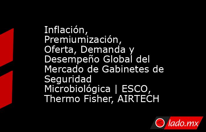 Inflación, Premiumización, Oferta, Demanda y Desempeño Global del Mercado de Gabinetes de Seguridad Microbiológica | ESCO, Thermo Fisher, AIRTECH. Noticias en tiempo real