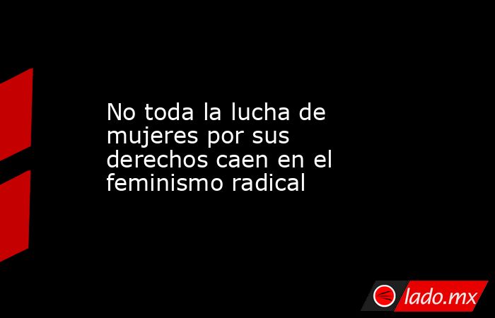 No toda la lucha de mujeres por sus derechos caen en el feminismo radical. Noticias en tiempo real