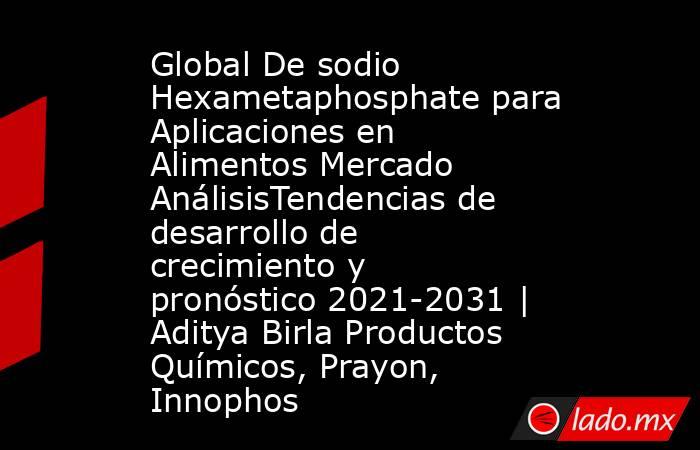 Global De sodio Hexametaphosphate para Aplicaciones en Alimentos Mercado AnálisisTendencias de desarrollo de crecimiento y pronóstico 2021-2031 | Aditya Birla Productos Químicos, Prayon, Innophos. Noticias en tiempo real