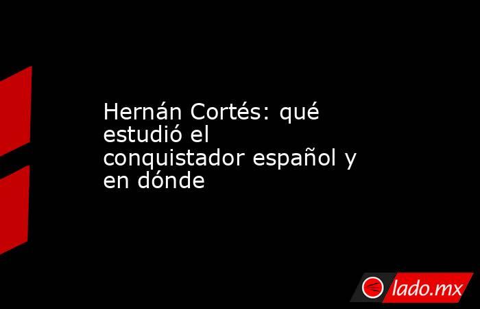 Hernán Cortés: qué estudió el conquistador español y en dónde. Noticias en tiempo real