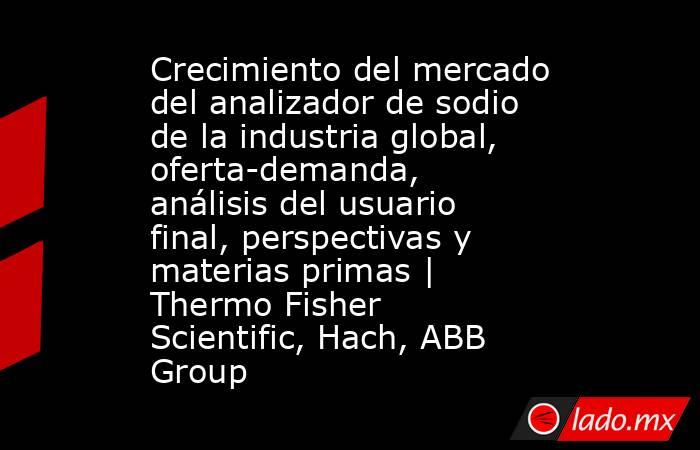 Crecimiento del mercado del analizador de sodio de la industria global, oferta-demanda, análisis del usuario final, perspectivas y materias primas | Thermo Fisher Scientific, Hach, ABB Group. Noticias en tiempo real