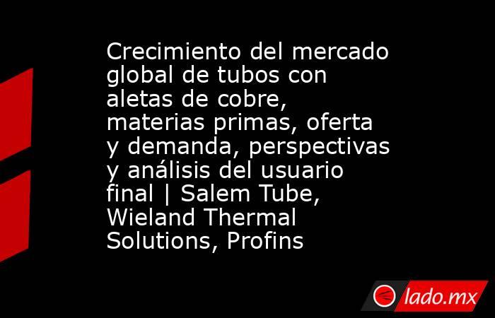 Crecimiento del mercado global de tubos con aletas de cobre, materias primas, oferta y demanda, perspectivas y análisis del usuario final | Salem Tube, Wieland Thermal Solutions, Profins. Noticias en tiempo real