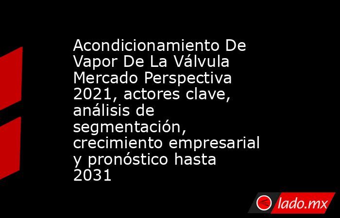 Acondicionamiento De Vapor De La Válvula Mercado Perspectiva 2021, actores clave, análisis de segmentación, crecimiento empresarial y pronóstico hasta 2031. Noticias en tiempo real