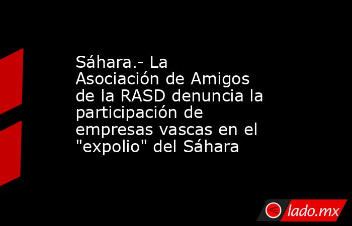 Sáhara.- La Asociación de Amigos de la RASD denuncia la participación de empresas vascas en el 