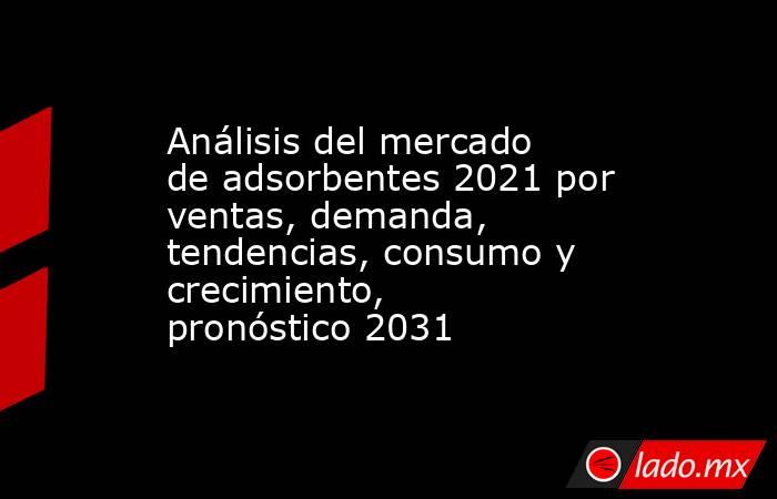 Análisis del mercado de adsorbentes 2021 por ventas, demanda, tendencias, consumo y crecimiento, pronóstico 2031. Noticias en tiempo real