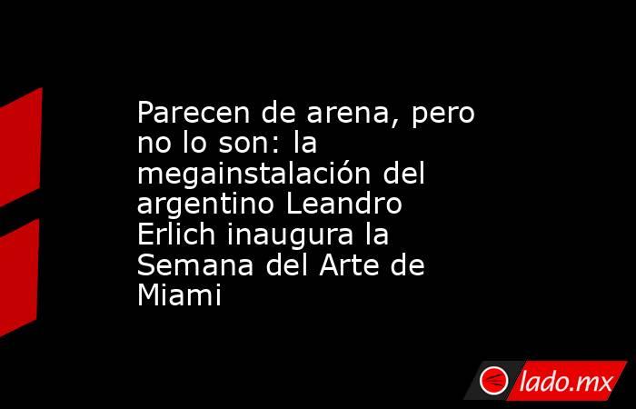 Parecen de arena, pero no lo son: la megainstalación del argentino Leandro Erlich inaugura la Semana del Arte de Miami. Noticias en tiempo real