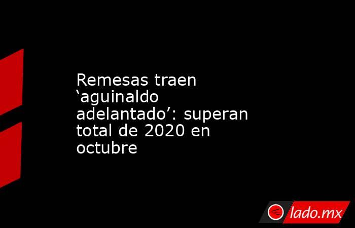 Remesas traen ‘aguinaldo adelantado’: superan total de 2020 en octubre. Noticias en tiempo real