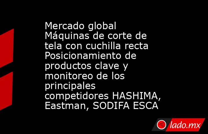 Mercado global Máquinas de corte de tela con cuchilla recta Posicionamiento de productos clave y monitoreo de los principales competidores HASHIMA, Eastman, SODIFA ESCA. Noticias en tiempo real