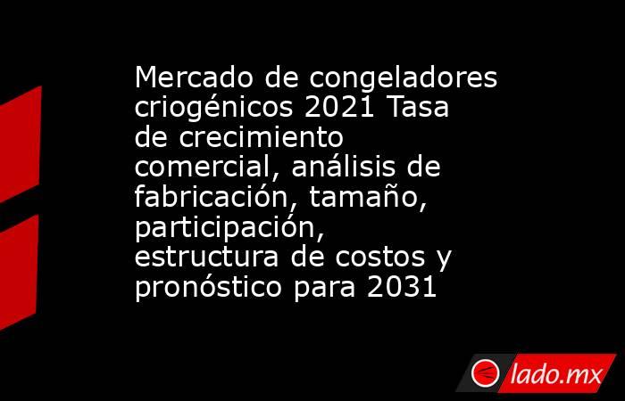 Mercado de congeladores criogénicos 2021 Tasa de crecimiento comercial, análisis de fabricación, tamaño, participación, estructura de costos y pronóstico para 2031. Noticias en tiempo real