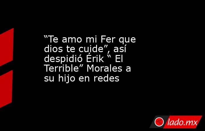 “Te amo mi Fer que dios te cuide”, así despidió Érik “ El Terrible” Morales a su hijo en redes. Noticias en tiempo real