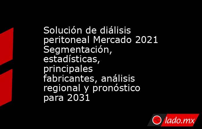 Solución de diálisis peritoneal Mercado 2021 Segmentación, estadísticas, principales fabricantes, análisis regional y pronóstico para 2031. Noticias en tiempo real