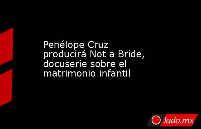 Penélope Cruz producirá Not a Bride, docuserie sobre el matrimonio infantil. Noticias en tiempo real