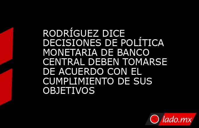 RODRÍGUEZ DICE DECISIONES DE POLÍTICA MONETARIA DE BANCO CENTRAL DEBEN TOMARSE DE ACUERDO CON EL CUMPLIMIENTO DE SUS OBJETIVOS. Noticias en tiempo real