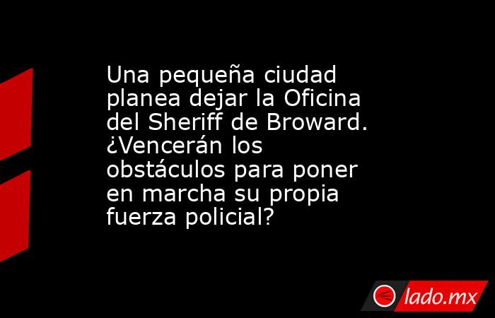 Una pequeña ciudad planea dejar la Oficina del Sheriff de Broward. ¿Vencerán los obstáculos para poner en marcha su propia fuerza policial?. Noticias en tiempo real