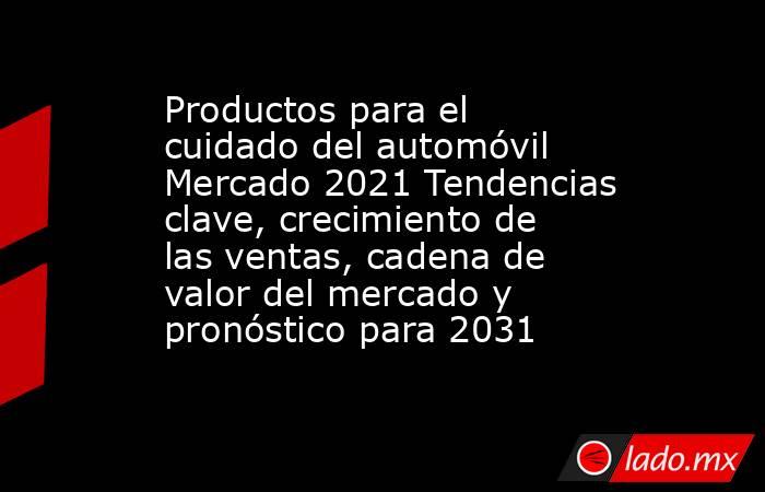 Productos para el cuidado del automóvil Mercado 2021 Tendencias clave, crecimiento de las ventas, cadena de valor del mercado y pronóstico para 2031. Noticias en tiempo real