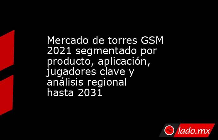 Mercado de torres GSM 2021 segmentado por producto, aplicación, jugadores clave y análisis regional hasta 2031. Noticias en tiempo real