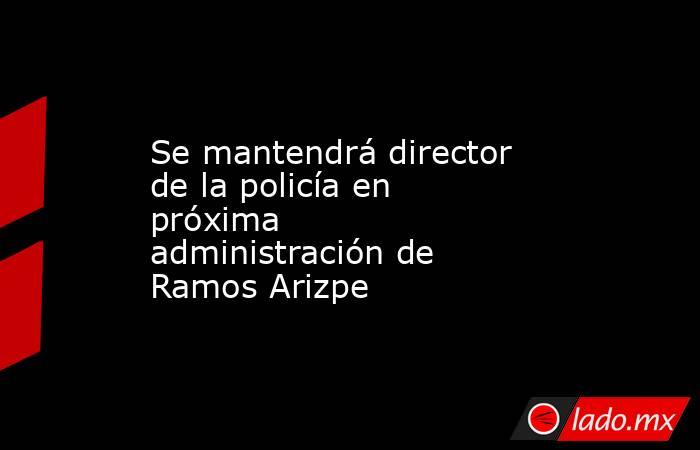 Se mantendrá director de la policía en próxima administración de Ramos Arizpe. Noticias en tiempo real