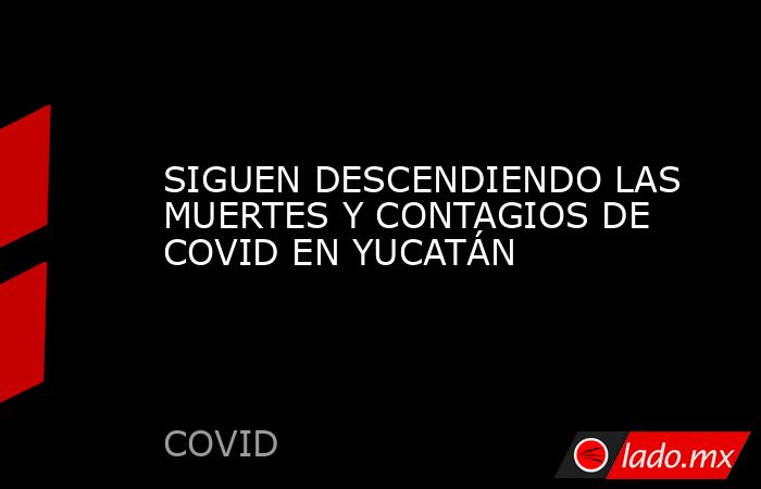 SIGUEN DESCENDIENDO LAS MUERTES Y CONTAGIOS DE COVID EN YUCATÁN. Noticias en tiempo real