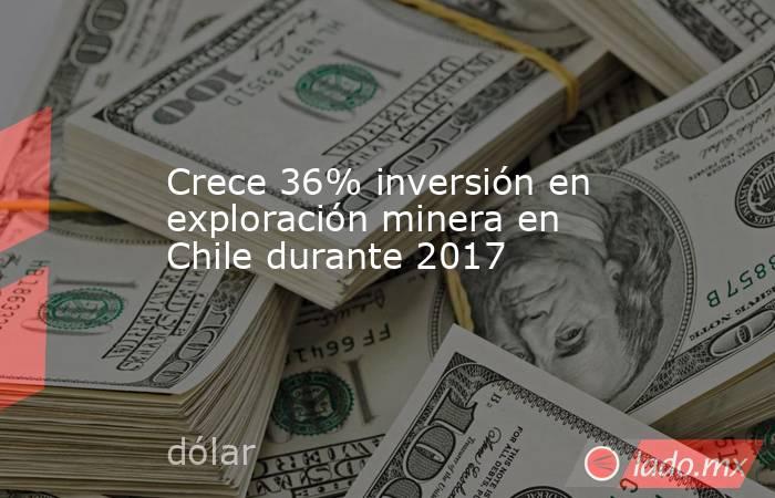 Crece 36% inversión en exploración minera en Chile durante 2017. Noticias en tiempo real
