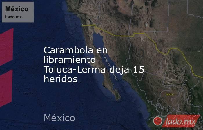 Carambola en libramiento Toluca-Lerma deja 15 heridos. Noticias en tiempo real