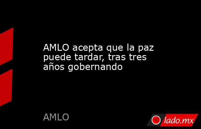 AMLO acepta que la paz puede tardar, tras tres años gobernando. Noticias en tiempo real