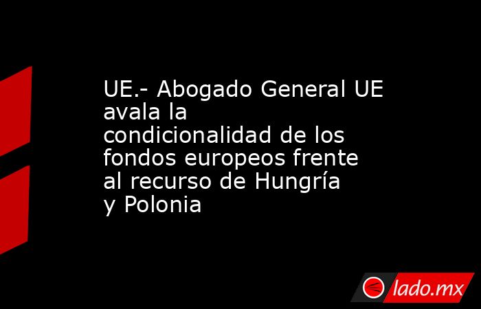 UE.- Abogado General UE avala la condicionalidad de los fondos europeos frente al recurso de Hungría y Polonia. Noticias en tiempo real