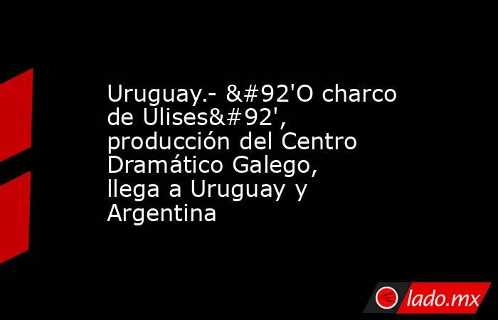 Uruguay.- \'O charco de Ulises\', producción del Centro Dramático Galego, llega a Uruguay y Argentina. Noticias en tiempo real